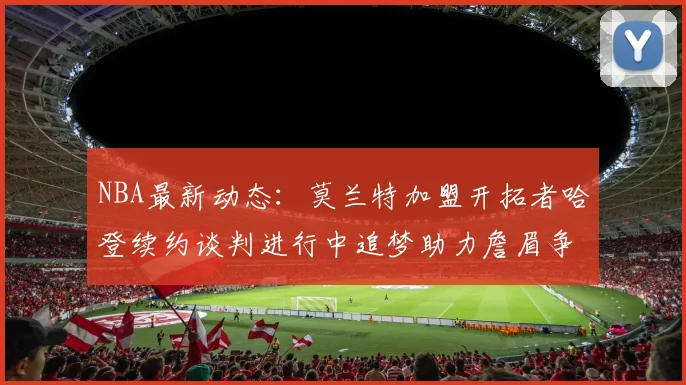 NBA最新动态：莫兰特加盟开拓者哈登续约谈判进行中追梦助力詹眉争冠