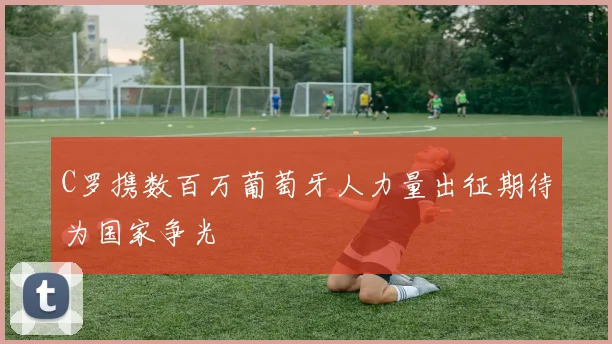 C罗携数百万葡萄牙人力量出征期待为国家争光