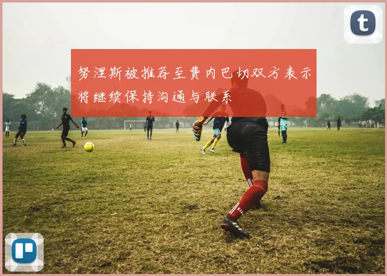 努涅斯被推荐至费内巴切双方表示将继续保持沟通与联系