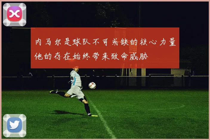 内马尔是球队不可或缺的核心力量他的存在始终带来致命威胁