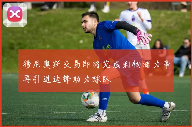 穆尼奥斯交易即将完成利物浦力争再引进边锋助力球队