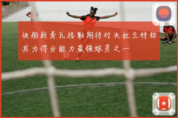快船新秀瓦格勒期待对决杜兰特称其为得分能力最强球员之一