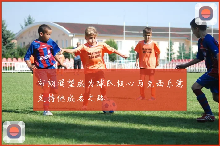 布朗渴望成为球队核心马克西乐意支持他成名之路