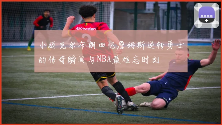 小迈克尔布朗回忆詹姆斯逆转勇士的传奇瞬间与NBA最难忘时刻