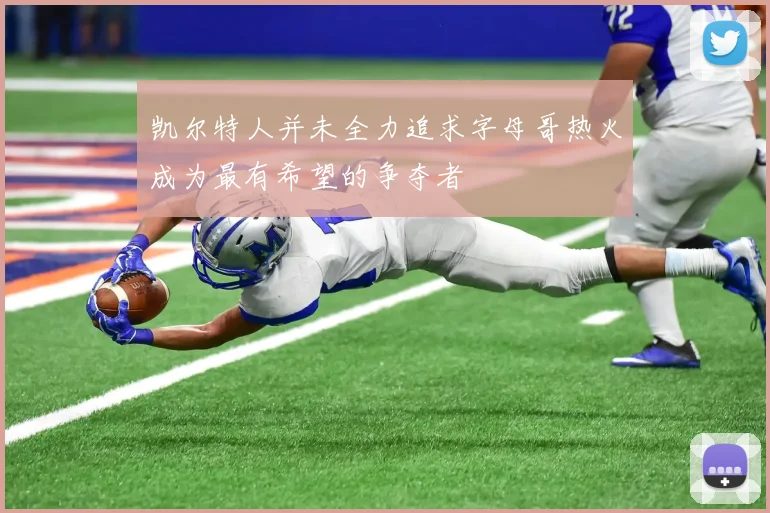凯尔特人并未全力追求字母哥热火成为最有希望的争夺者