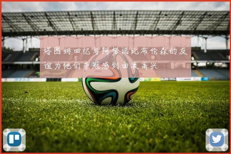 塔图姆回忆与阿努诺比布伦森的友谊为他们夺冠感到由衷高兴