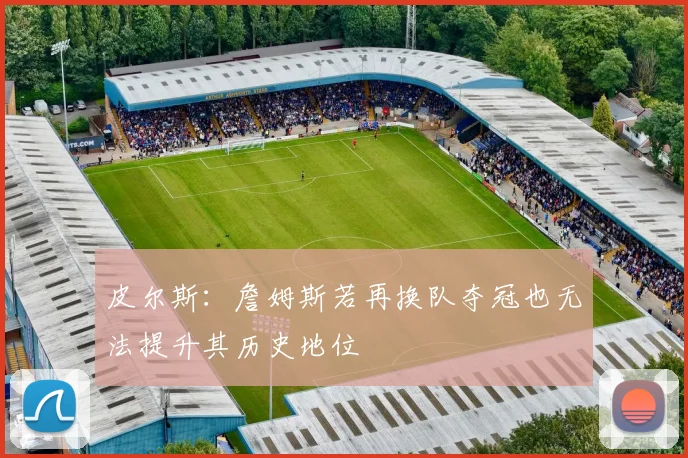 皮尔斯：詹姆斯若再换队夺冠也无法提升其历史地位