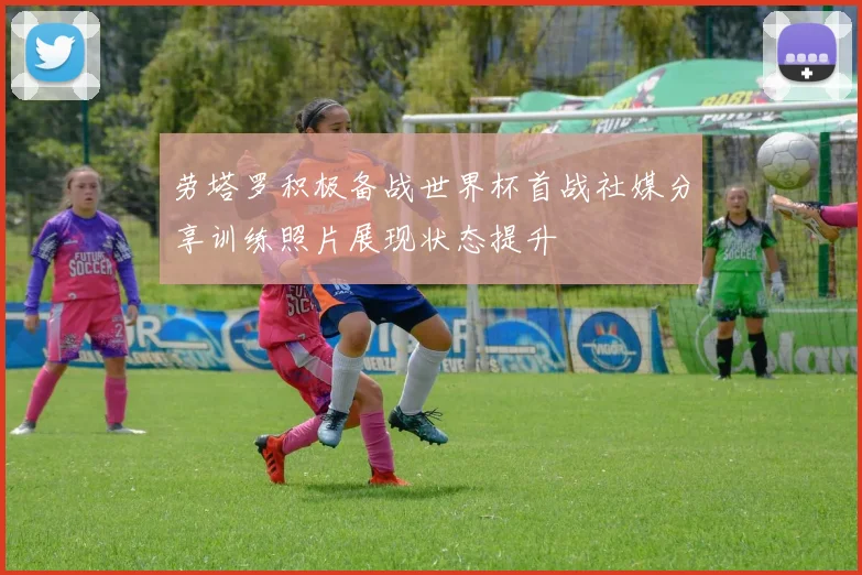 劳塔罗积极备战世界杯首战社媒分享训练照片展现状态提升